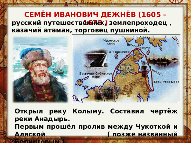 СЕМЁН ИВАНОВИЧ ДЕЖНЁВ (1605 – 1673 ) русский путешественник, землепроходец , казачий атаман, торговец пушниной. Открыл реку Колыму. Составил чертёж реки Анадырь. Первым прошёл пролив между Чукоткой и Аляской ( позже названный Беринговым ). 