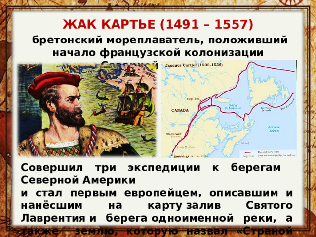 ЖАК КАРТЬЕ (1491 – 1557)   бретонский мореплаватель, положивший начало французской колонизации Северной Америки Совершил три экспедиции к берегам Северной Америки и стал первым европейцем, описавшим и нанёсшим на карту залив Святого Лаврентия и берега одноименной реки, а также землю, которую назвал «Страной Канад». 