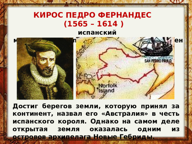 КИРОС ПЕДРО ФЕРНАНДЕС (1565 – 1614 ) испанский мореплаватель португальского происхождения  Достиг берегов земли, которую принял за континент, назвал его «Австралия» в честь испанского короля. Однако на самом деле открытая земля оказалась одним из островов архипелага Новые Гебриды. 