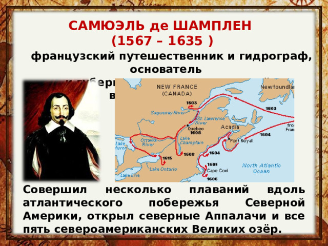 САМЮЭЛЬ де ШАМПЛЕН  (1567 – 1635 )    французский путешественник и гидрограф, основатель и губернатор первых поселений в Канаде (Квебек) Совершил несколько плаваний вдоль атлантического побережья Северной Америки, открыл северные Аппалачи и все пять североамериканских Великих озёр. 