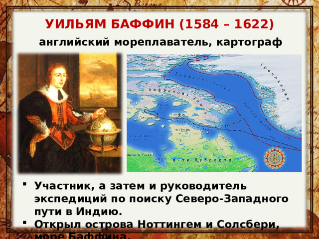 УИЛЬЯМ БАФФИН (1584 – 1622) английский мореплаватель, картограф Участник, а затем и руководитель экспедиций по поиску Северо-Западного пути в Индию. Открыл острова Ноттингем и Солсбери, море Баффина. 