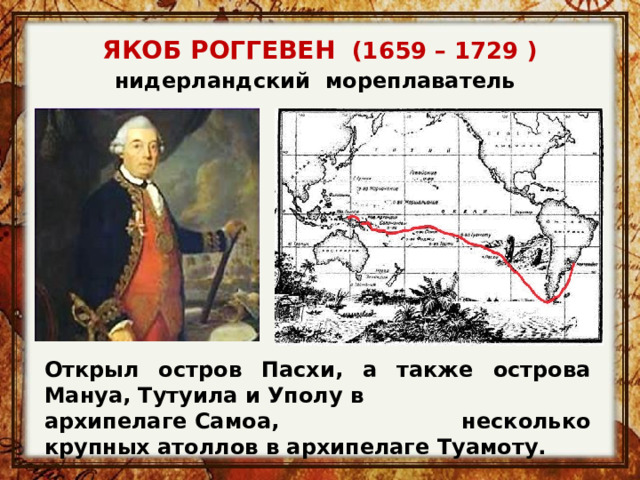 ЯКОБ РОГГЕВЕН   (1659 – 1729 ) нидерландский  мореплаватель   Открыл остров Пасхи, а также острова Мануа, Тутуила и Уполу в архипелаге Самоа, несколько крупных атоллов в архипелаге Туамоту.  