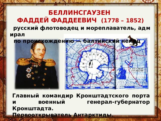 БЕЛЛИНСГАУЗЕН ФАДДЕЙ ФАДДЕЕВИЧ (1778 – 1852)    русский флотоводец и мореплаватель, адмирал  по происхождению — балтийский немец Главный командир Кронштадтского порта и военный генерал-губернатор Кронштадта. Первооткрыватель Антарктиды. 