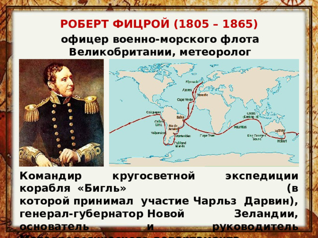 РОБЕРТ ФИЦРОЙ (1805 – 1865) офицер военно-морского флота Великобритании, метеоролог Командир кругосветной экспедиции корабля «Бигль» (в которой принимал участие Чарльз Дарвин), генерал-губернатор Новой Зеландии, основатель и руководитель Метеорологического департамента. 