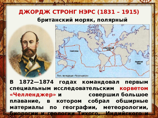 ДЖОРДЖ СТРОНГ НЭРС (1831 – 1915)     британский моряк, полярный исследователь В 1872—1874 годах командовал первым специальным исследовательским корветом «Челленджер»  и совершил большое плавание, в котором собрал обширные материалы по географии, метеорологии, биологии и геологии Тихого, Индийского и Атлантического океанов. 