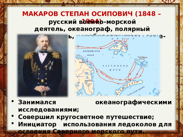 МАКАРОВ СТЕПАН ОСИПОВИЧ (1848 – 1904) русский военно-морской деятель, океанограф, полярный исследователь, кораблестроитель, вице-адмирал Занимался океанографическими исследованиями; Совершил кругосветное путешествие; Инициатор использования ледоколов для освоения Северного морского пути. 