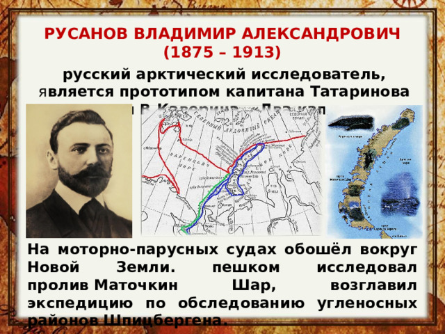РУСАНОВ ВЛАДИМИР АЛЕКСАНДРОВИЧ (1875 – 1913) русский арктический исследователь, я вляется прототипом капитана Татаринова из книги В.Каверина  «Два капитана» На моторно-парусных судах обошёл вокруг Новой Земли. пешком исследовал пролив Маточкин Шар, возглавил экспедицию по обследованию угленосных районов Шпицбергена . 