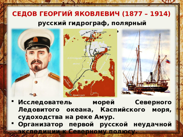 СЕДОВ ГЕОРГИЙ ЯКОВЛЕВИЧ (1877 – 1914) русский гидрограф, полярный исследователь Исследователь морей Северного Ледовитого океана, Каспийского моря, судоходства на реке Амур. Организатор первой русской неудачной экспедиции к Северному полюсу. 