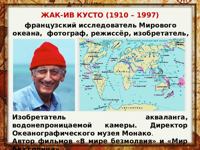 ЖАК-ИВ КУСТО (1910 – 1997)   французский исследователь Мирового океана, фотограф, режиссёр, изобретатель, писатель Изобретатель акваланга, водонепроницаемой камеры. Директор Океанографического музея Монако . Автор фильмов «В мире безмолвия» и «Мир без солнца». 