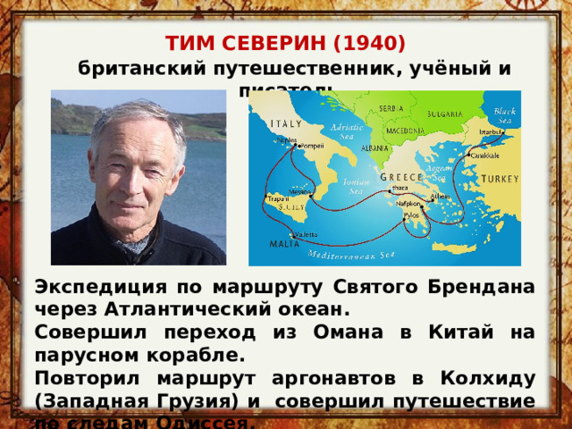 ТИМ СЕВЕРИН (1940)   британский путешественник, учёный и писатель Экспедиция по маршруту Святого Брендана через Атлантический океан. Совершил переход из Омана в Китай на парусном корабле. Повторил маршрут аргонавтов в Колхиду (Западная Грузия) и совершил путешествие по следам Одиссея. 