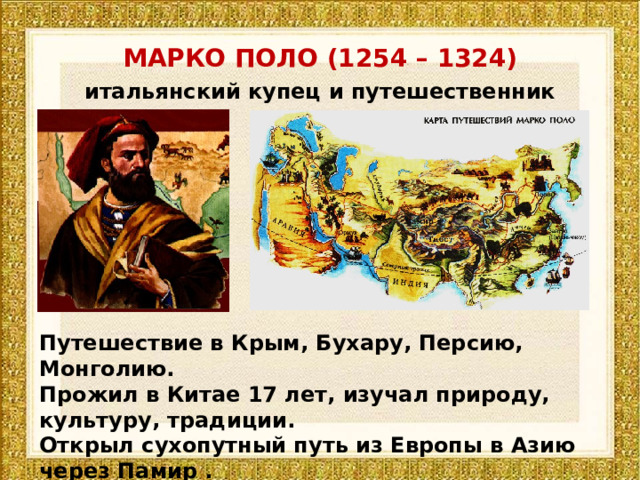 МАРКО ПОЛО (1254 – 1324) итальянский купец и путешественник Путешествие в Крым, Бухару, Персию, Монголию. Прожил в Китае 17 лет, изучал природу, культуру, традиции. Открыл сухопутный путь из Европы в Азию через Памир . Автор «Книги о разнообразии мира» 