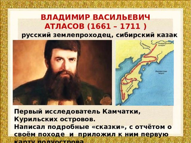 ВЛАДИМИР ВАСИЛЬЕВИЧ АТЛАСОВ (1661 – 1711 )  русский землепроходец, сибирский казак Первый исследователь Камчатки, Курильских островов. Написал подробные «сказки», с отчётом о своём походе и приложил к ним первую карту полуострова. 