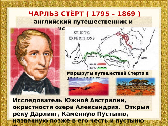 ЧАРЛЬЗ СТЁРТ ( 1795 – 1869 ) английский путешественник и исследователь Маршруты путешествий Стёрта в 1828—1830 гг. Исследователь Южной Австралии, окрестности озера Александрия. Открыл реку Дарлинг, Каменную Пустыню, названную позже в его честь и пустыню Симпсона. 