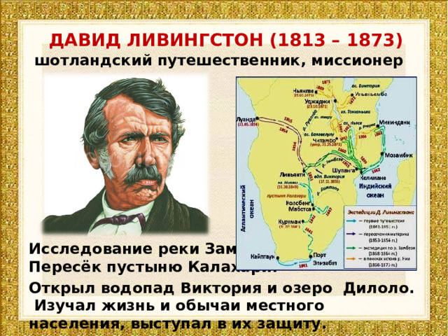 ДАВИД ЛИВИНГСТОН (1813 – 1873) шотландский путешественник, миссионер Исследование реки Замбези. Пересёк пустыню Калахари. Открыл водопад Виктория и озеро Дилоло. Изучал жизнь и обычаи местного населения, выступал в их защиту. 