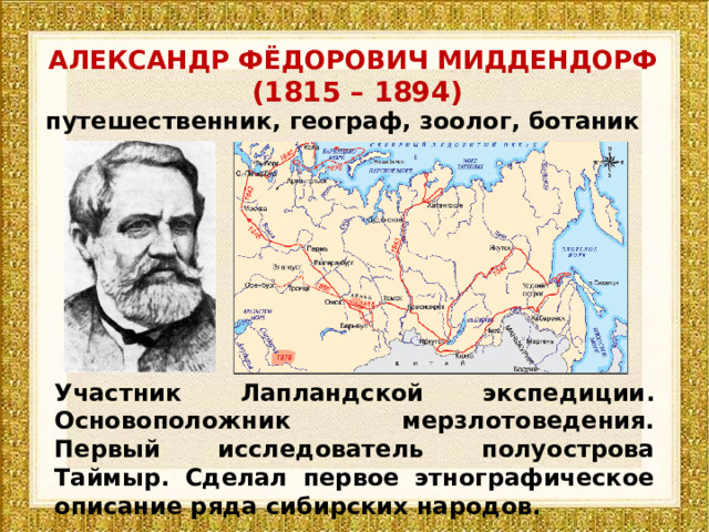 АЛЕКСАНДР ФЁДОРОВИЧ МИДДЕНДОРФ   (1815 – 1894) путешественник, географ, зоолог, ботаник и натуралист У част ник Лапландской экспедиции . Основоположник мерзлотоведения. П ервы й исследовател ь полуострова Таймыр. Сделал первое этнографическое описание ряда сибирских народов. 