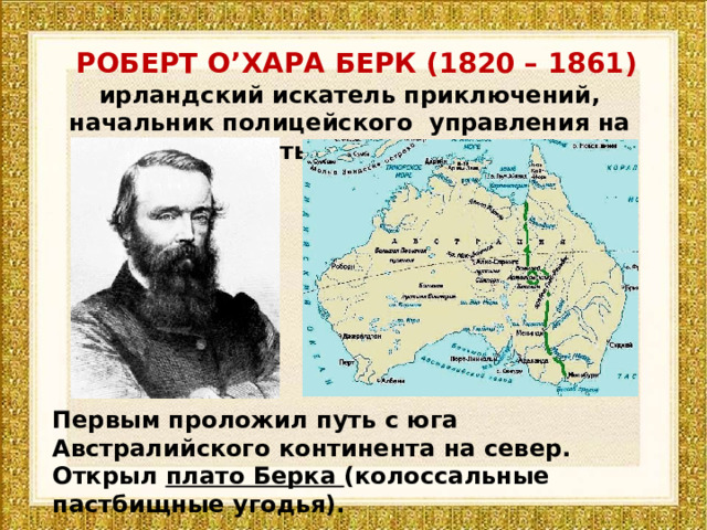 РОБЕРТ О ’ ХАРА БЕРК (1820 – 1861) ирландский искатель приключений, начальник полицейского управления на золотых приисках Первым проложил путь с юга Австралийского континента на север. Открыл плато Берка (колоссальные пастбищные угодья). 