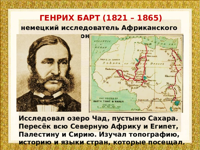 ГЕНРИХ БАРТ (1821 – 1865) немецкий исследователь Африканского континента Исследовал озеро Чад, пустыню Сахара. Пересёк всю Северную Африку и Египет, Палестину и Сирию. Изучал топографию, историю и языки стран, которые посещал. 