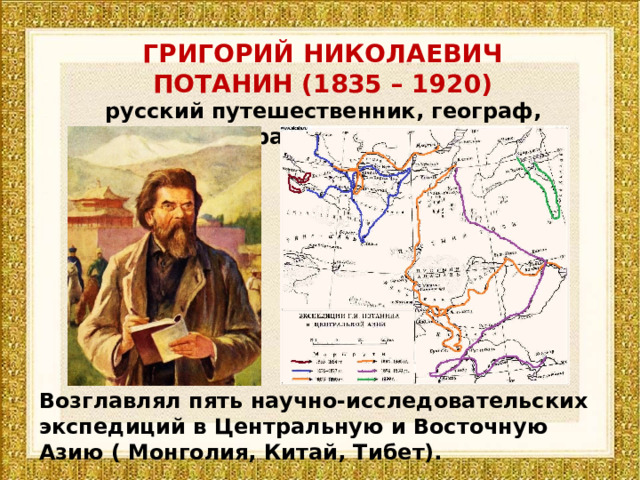 ГРИГОРИЙ НИКОЛАЕВИЧ ПОТАНИН (1835 – 1920) русский путешественник, географ, этнограф, публицист Возглавлял пять научно-исследовательских экспедиций в Центральную и Восточную Азию ( Монголия, Китай, Тибет). 