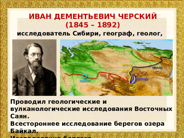 ИВАН ДЕМЕНТЬЕВИЧ ЧЕРСКИЙ (1845 – 1892) исследователь Сибири, географ, геолог, палеонтолог Проводил геологические и вулканологические исследования Восточных Саян. Всестороннее исследование берегов озера Байкал. Исследование берегов рек Лена, Колыма, Индигирка, Яна. 