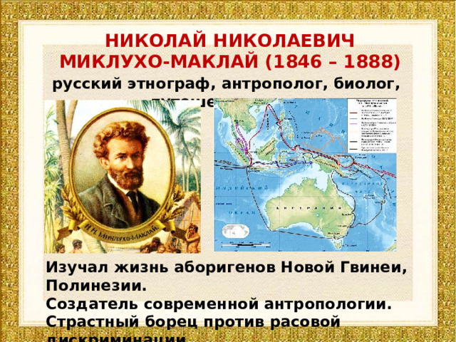 НИКОЛАЙ НИКОЛАЕВИЧ МИКЛУХО-МАКЛАЙ (1846 – 1888) русский этнограф, антрополог, биолог, путешественник Изучал жизнь аборигенов Новой Гвинеи, Полинезии. Создатель современной антропологии. Страстный борец против расовой дискриминации. 