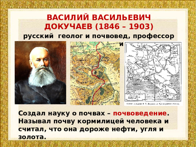 ВАСИЛИЙ ВАСИЛЬЕВИЧ ДОКУЧАЕВ (1846 – 1903) русский геолог и почвовед, профессор минералогии Создал науку о почвах – почвоведение . Называл почву кормилицей человека и считал, что она дороже нефти, угля и золота. 