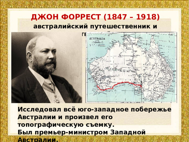 ДЖОН ФОРРЕСТ (1847 – 1918) австралийский путешественник и государственный деятель Исследовал всё юго-западное побережье Австралии и произвел его топографическую съемку. Был премьер-министром Западной Австралии. 