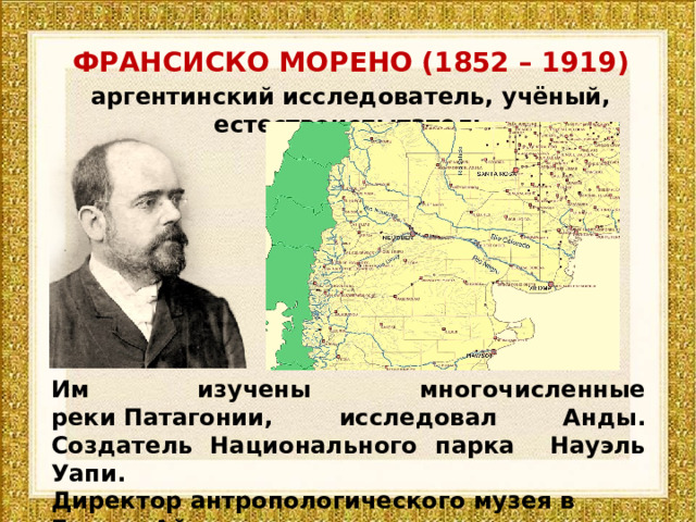 ФРАНСИСКО МОРЕНО (1852 – 1919) аргентинский исследователь, учёный, естествоиспытатель Им изучены многочисленные реки Патагонии, исследовал Анды. Создатель Национального парка Науэль Уапи. Директор антропологического музея в Буэнос-Айресе. 