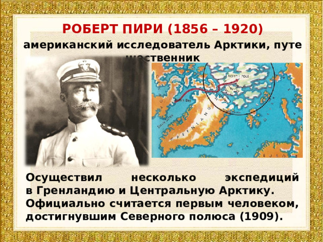 РОБЕРТ ПИРИ (1856 – 1920) американский исследователь Арктики, путешественник Осуществил несколько экспедиций в Гренландию и Центральную Арктику.  Официально считается первым человеком, достигнувшим Северного полюса (1909). 