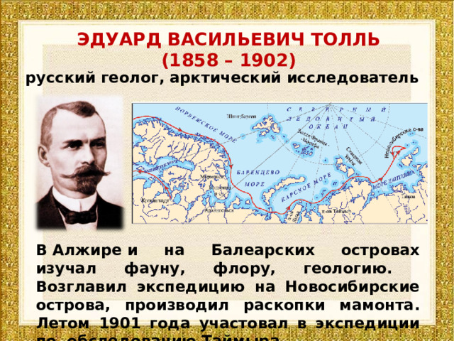 ЭДУАРД ВАСИЛЬЕВИЧ ТОЛЛЬ (1858 – 1902) русский геолог, арктический исследователь В Алжире и на Балеарских островах изучал фауну, флору, геологию. Возглавил экспедицию на Новосибирские острова, производил раскопки мамонта. Летом 1901 года участовал в экспедиции по обследованию Таймыра.  