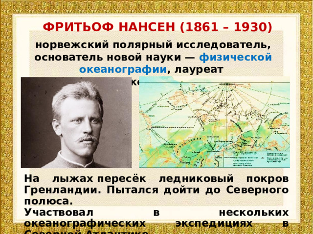 ФРИТЬОФ НАНСЕН (1861 – 1930) норвежский полярный исследователь, основатель новой науки —  физической океанографии , лауреат  Нобелевской премии мира На лыжах пересёк ледниковый покров Гренландии. Пытался дойти до Северного полюса. Участвовал в нескольких океанографических экспедициях в Северной Атлантике. 