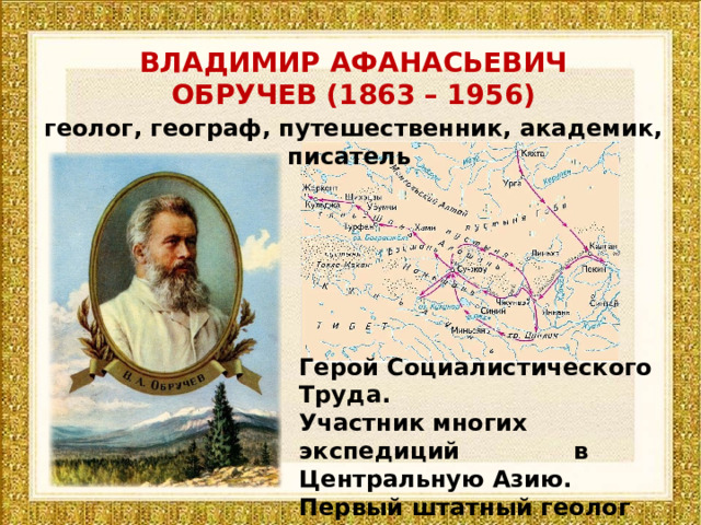 ВЛАДИМИР АФАНАСЬЕВИЧ ОБРУЧЕВ (1863 – 1956) геолог, географ, путешественник, академик, писатель Герой Социалистического Труда. Участник многих экспедиций в Центральную Азию. Первый штатный геолог Сибири. Директор института мерзлоты. 