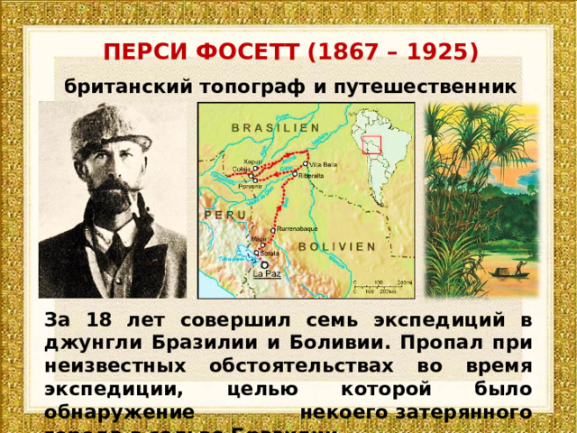 ПЕРСИ ФОСЕТТ (1867 – 1925) британский топограф и путешественник За 18 лет совершил семь экспедиций в джунгли Бразилии и Боливии. Пропал при неизвестных обстоятельствах во время экспедиции, целью которой было обнаружение некоего затерянного города в сельве Бразилии. 