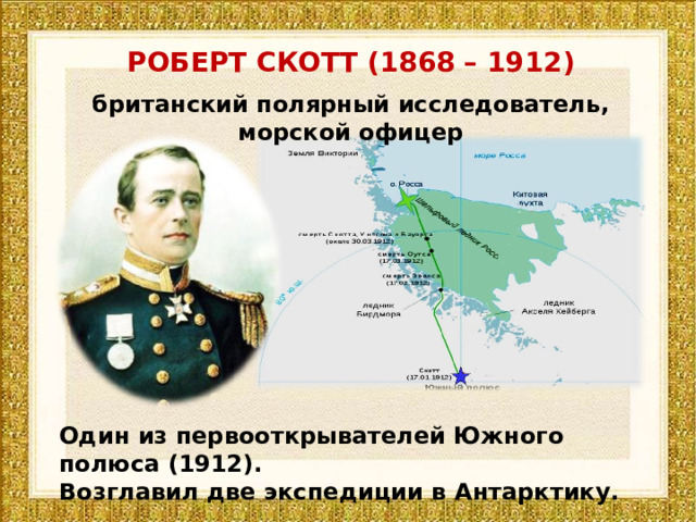 РОБЕРТ СКОТТ (1868 – 1912) британский полярный исследователь, морской офицер Один из первооткрывателей Южного полюса (1912). Возглавил две экспедиции в Антарктику. 