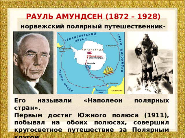 РАУЛЬ АМУНДСЕН (1872 – 1928) норвежский полярный путешественник-исследователь Его называли «Наполеон полярных стран». Первым достиг Южного полюса (1911), побывал на обоих полюсах, совершил кругосветное путешествие за Полярным кругом. 