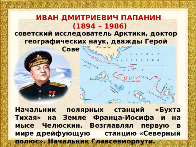 ИВАН ДМИТРИЕВИЧ ПАПАНИН  (1894 – 1986) советский исследователь Арктики, доктор географических наук, дважды Герой Советского Союза Начальник полярных станций «Бухта Тихая» на Земле Франца-Иосифа и на мысе Челюскин. Возглавлял первую в мире дрейфующую станцию «Северный полюс». Начальник Главсевморпути. 