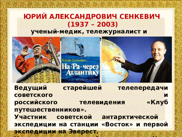 ЮРИЙ АЛЕКСАНДРОВИЧ СЕНКЕВИЧ  (1937 – 2003) ученый-медик, тележурналист и путешественник Ведущий старейшей телепередачи советского и российского телевидения «Клуб путешественников». Участник советской антарктической экспедиции на станции «Восток» и первой экспедиции на Эверест. Участник путешествий на плоту «Кон-Тики», лодках «Ра» «Ра-2» и «Тигрис». 