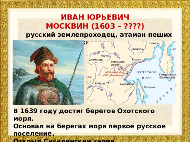 ИВАН ЮРЬЕВИЧ МОСКВИН (1603 – ????)  русский землепроходец, атаман пеших казаков В 1639 году достиг берегов Охотского моря. Основал на берегах моря первое русское поселение. Открыл Сахалинский залив. 