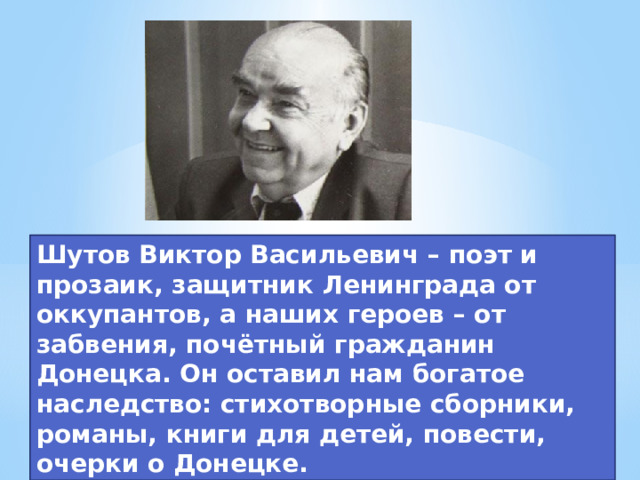 Шутов Виктор Васильевич – поэт и прозаик, защитник Ленинграда от оккупантов, а наших героев – от забвения, почётный гражданин Донецка. Он оставил нам богатое наследство: стихотворные сборники, романы, книги для детей, повести, очерки о Донецке.  
