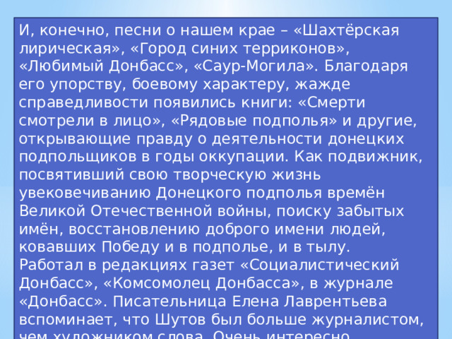 И, конечно, песни о нашем крае – «Шахтёрская лирическая», «Город синих терриконов», «Любимый Донбасс», «Саур-Могила». Благодаря его упорству, боевому характеру, жажде справедливости появились книги: «Смерти смотрели в лицо», «Рядовые подполья» и другие, открывающие правду о деятельности донецких подпольщиков в годы оккупации. Как подвижник, посвятивший свою творческую жизнь увековечиванию Донецкого подполья времён Великой Отечественной войны, поиску забытых имён, восстановлению доброго имени людей, ковавших Победу и в подполье, и в тылу. Работал в редакциях газет «Социалистический Донбасс», «Комсомолец Донбасса», в журнале «Донбасс». Писательница Елена Лаврентьева вспоминает, что Шутов был больше журналистом, чем художником слова. Очень интересно рассказывал и был прирожденным краеведом – это помогало писать прекрасные вещи.  