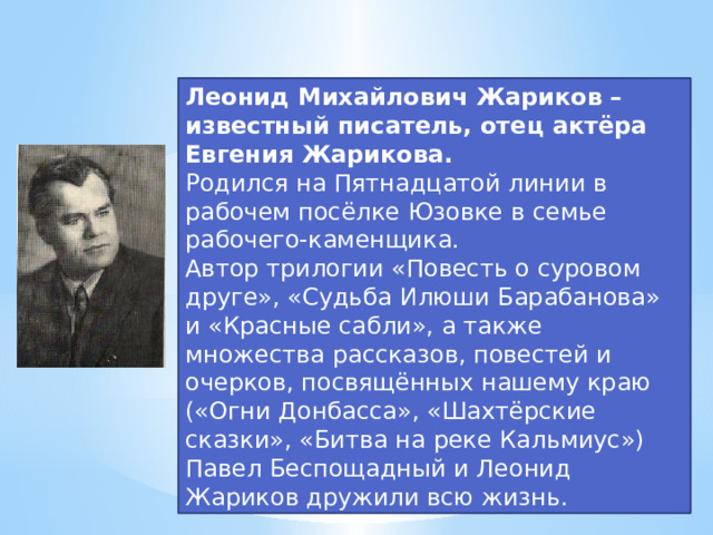 Леонид Михайлович Жариков – известный писатель, отец актёра Евгения Жарикова. Родился на Пятнадцатой линии в рабочем посёлке Юзовке в семье рабочего-каменщика. Автор трилогии «Повесть о суровом друге», «Судьба Илюши Барабанова» и «Красные сабли», а также множества рассказов, повестей и очерков, посвящённых нашему краю («Огни Донбасса», «Шахтёрские сказки», «Битва на реке Кальмиус») Павел Беспощадный и Леонид Жариков дружили всю жизнь.  