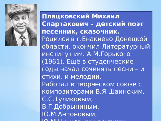 Пляцковский Михаил Спартакович – детский поэт песенник, сказочник. Родился в г.Енакиево Донецкой области, окончил Литературный институт им. А.М.Горького (1961). Ещё в студенческие годы начал сочинять песни – и стихи, и мелодии.  Работал в творческом союзе с композиторами В.Я.Шаинским, С.С.Туликовым, В.Г.Добрыниным, Ю.М.Антоновым, Ю.М.Чичковыми другими.  