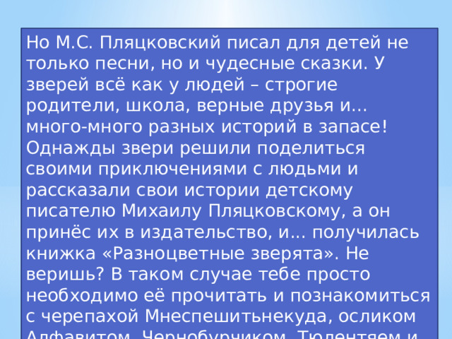 Но М.С. Пляцковский писал для детей не только песни, но и чудесные сказки. У зверей всё как у людей – строгие родители, школа, верные друзья и... много-много разных историй в запасе! Однажды звери решили поделиться своими приключениями с людьми и рассказали свои истории детскому писателю Михаилу Пляцковскому, а он принёс их в издательство, и... получилась книжка «Разноцветные зверята». Не веришь? В таком случае тебе просто необходимо её прочитать и познакомиться с черепахой Мнеспешитьнекуда, осликом Алфавитом, Чернобурчиком, Тюлентяем и многими другими! 