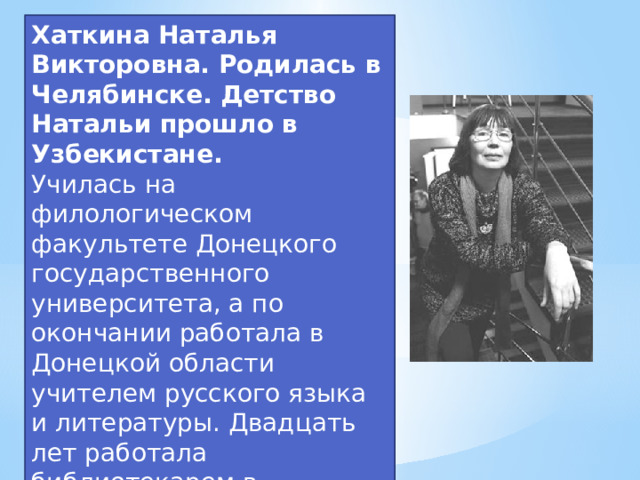 Хаткина Наталья Викторовна. Родилась в Челябинске. Детство Натальи прошло в Узбекистане. Училась на филологическом факультете Донецкого государственного университета, а по окончании работала в Донецкой области учителем русского языка и литературы. Двадцать лет работала библиотекарем в Донецкой областной детской библиотеке имени Кирова.  
