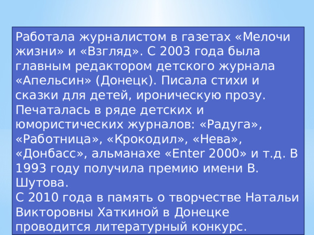 Работала журналистом в газетах «Мелочи жизни» и «Взгляд». С 2003 года была главным редактором детского журнала «Апельсин» (Донецк). Писала стихи и сказки для детей, ироническую прозу. Печаталась в ряде детских и юмористических журналов: «Радуга», «Работница», «Крокодил», «Нева», «Донбасс», альманахе «Enter 2000» и т.д. В 1993 году получила премию имени В. Шутова. С 2010 года в память о творчестве Натальи Викторовны Хаткиной в Донецке проводится литературный конкурс.  
