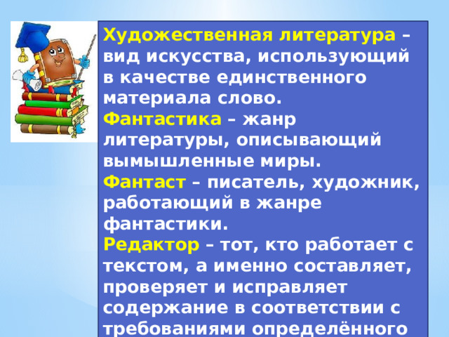 Художественная литература – вид искусства, использующий в качестве единственного материала слово. Фантастика – жанр литературы, описывающий вымышленные миры. Фантаст  – писатель, художник, работающий в жанре фантастики. Редактор – тот, кто работает с текстом, а именно составляет, проверяет и исправляет содержание в соответствии с требованиями определённого жанра, готовит к печати издание (книги, журнала, газеты и т. п.).  