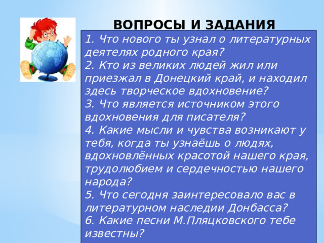 ВОПРОСЫ И ЗАДАНИЯ  1. Что нового ты узнал о литературных деятелях родного края? 2. Кто из великих людей жил или приезжал в Донецкий край, и находил здесь творческое вдохновение? 3. Что является источником этого вдохновения для писателя? 4. Какие мысли и чувства возникают у тебя, когда ты узнаёшь о людях, вдохновлённых красотой нашего края, трудолюбием и сердечностью нашего народа? 5. Что сегодня заинтересовало вас в литературном наследии Донбасса? 6. Какие песни М.Пляцковского тебе известны?  