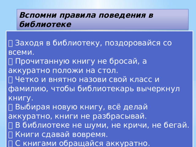 Вспомни правила поведения в библиотеке   Заходя в библиотеку, поздоровайся со всеми.  Прочитанную книгу не бросай, а аккуратно положи на стол.  Четко и внятно назови свой класс и фамилию, чтобы библиотекарь вычеркнул книгу.  Выбирая новую книгу, всё делай аккуратно, книги не разбрасывай.  В библиотеке не шуми, не кричи, не бегай.  Книги сдавай вовремя.  С книгами обращайся аккуратно.  Уходя, обязательно попрощайся. 