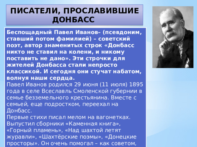 ПИСАТЕЛИ, ПРОСЛАВИВШИЕ ДОНБАСС Беспощадный Павел Иванов– (псевдоним, ставший потом фамилией) – советский поэт, автор знаменитых строк «Донбасс никто не ставил на колени, и никому поставить не дано». Эти строчки для жителей Донбасса стали непросто классикой. И сегодня они стучат набатом, волнуя наши сердца. Павел Иванов родился 29 июня (11 июля) 1895 года в селе Всеславль Смоленской губернии в семье безземельного крестьянина. Вместе с семьей, еще подростком, переехал на Донбасс. Первые стихи писал мелом на вагонетках. Выпустил сборники «Каменная книга», «Горный пламень», «Над шахтой летят журавли», «Шахтёрские поэмы», «Донецкие просторы». Он очень помогал – как советом, так и делом – начинающим писателям. Его именем названы улицы в Горловке и Донецке.  