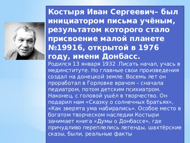Костыря Иван Сергеевич– был инициатором письма учёным, результатом которого стало присвоение малой планете №19916, открытой в 1976 году, имени Донбасс. Родился 13 января 1932 .Писать начал, учась в мединституте. Но главные свои произведения создал на донецкой земле. Восемь лет он проработал в Горловке врачом – сначала педиатром, потом детским психиатром. Наконец, с головой ушёл в творчество. Он подарил нам «Сказку о солнечных братьях», «Как зверята ума набирались». Особое место в богатом творческом наследии Костыри занимает книга «Думы о Донбассе», где причудливо переплелись легенды, шахтёрские сказы, были, реальные факты 