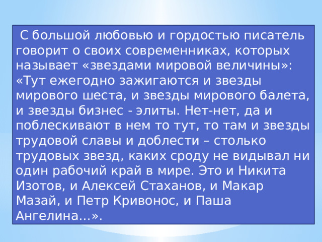  С большой любовью и гордостью писатель говорит о своих современниках, которых называет «звездами мировой величины»: «Тут ежегодно зажигаются и звезды мирового шеста, и звезды мирового балета, и звезды бизнес - элиты. Нет-нет, да и поблескивают в нем то тут, то там и звезды трудовой славы и доблести – столько трудовых звезд, каких сроду не видывал ни один рабочий край в мире. Это и Никита Изотов, и Алексей Стаханов, и Макар Мазай, и Петр Кривонос, и Паша Ангелина…».  